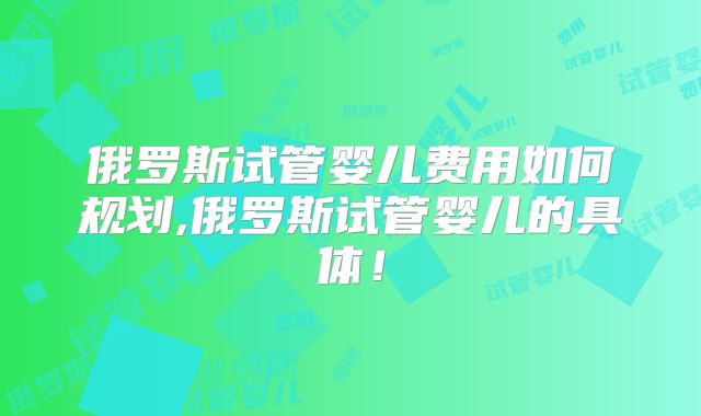 俄罗斯试管婴儿费用如何规划,俄罗斯试管婴儿的具体!