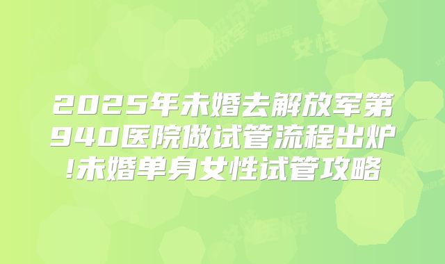 2025年未婚去解放军第940医院做试管流程出炉!未婚单身女性试管攻略