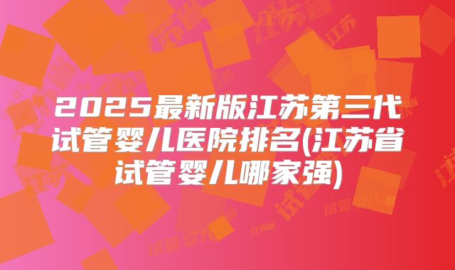 2025最新版江苏第三代试管婴儿医院排名(江苏省试管婴儿哪家强)