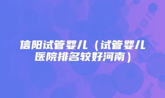 信阳试管婴儿(试管婴儿医院排名较好河南)