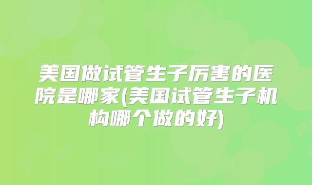 美国做试管生子厉害的医院是哪家(美国试管生子机构哪个做的好)