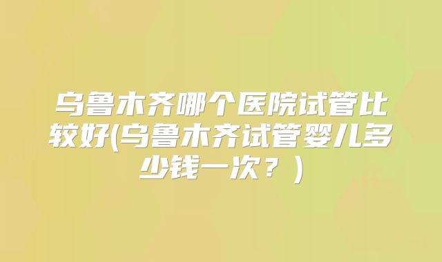 乌鲁木齐哪个医院试管比较好(乌鲁木齐试管婴儿多少钱一次?)
