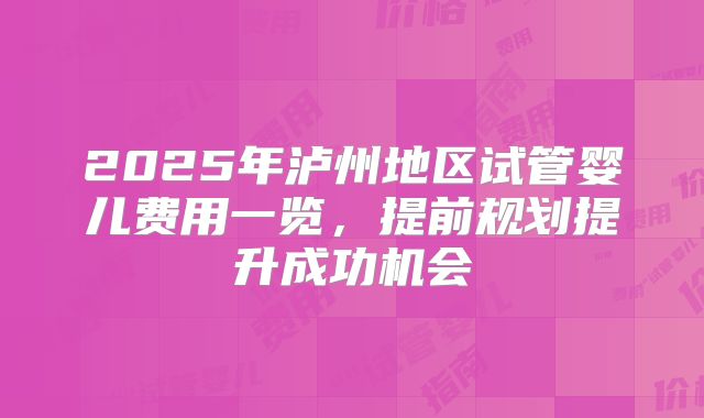 2025年泸州地区试管婴儿费用一览,提前规划提升成功机会