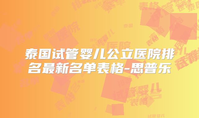 泰国试管婴儿公立医院排名最新名单表格-思普乐