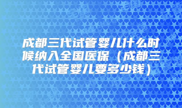 成都三代试管婴儿什么时候纳入全国医保(成都三代试管婴儿要多少钱)
