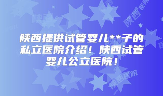 陕西提供试管婴儿**子的私立医院介绍!陕西试管婴儿公立医院!