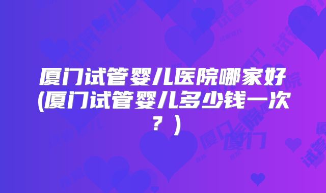 厦门试管婴儿医院哪家好(厦门试管婴儿多少钱一次？)