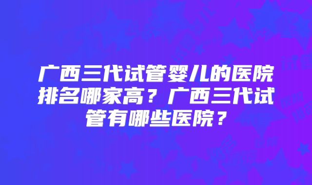 广西三代试管婴儿的医院排名哪家高?广西三代试管有哪些医院?