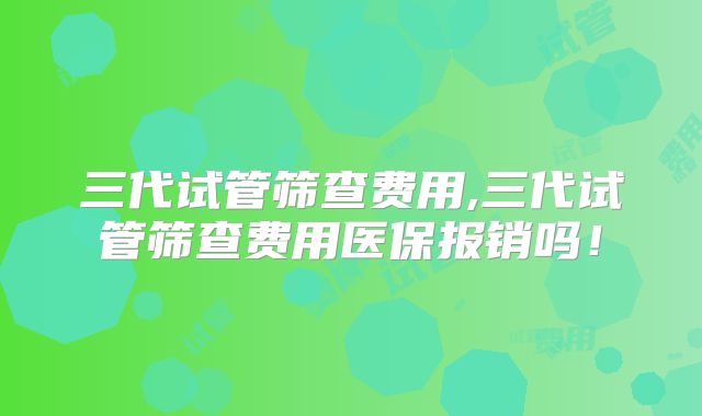 三代试管筛查费用,三代试管筛查费用医保报销吗!