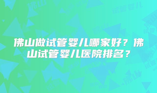 佛山做试管婴儿哪家好?佛山试管婴儿医院排名?