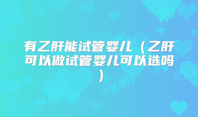 有乙肝能试管婴儿(乙肝可以做试管婴儿可以选吗)