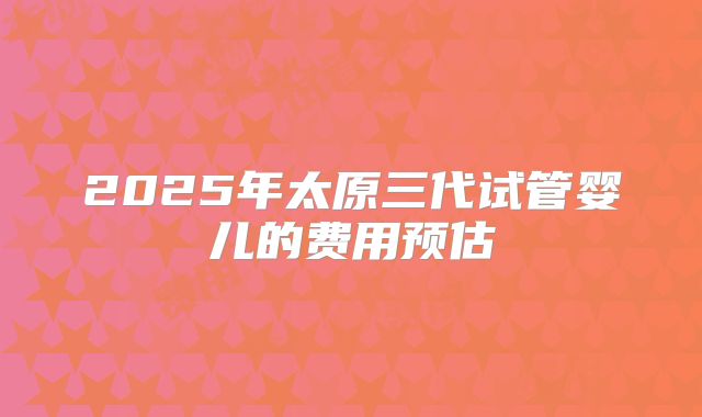 2025年太原三代试管婴儿的费用预估