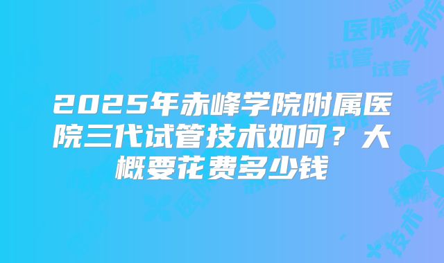 2025年赤峰学院附属医院三代试管技术如何？大概要花费多少钱
