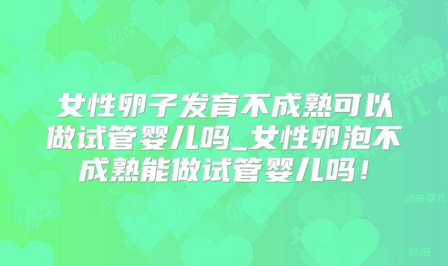 女性卵子发育不成熟可以做试管婴儿吗_女性卵泡不成熟能做试管婴儿吗!