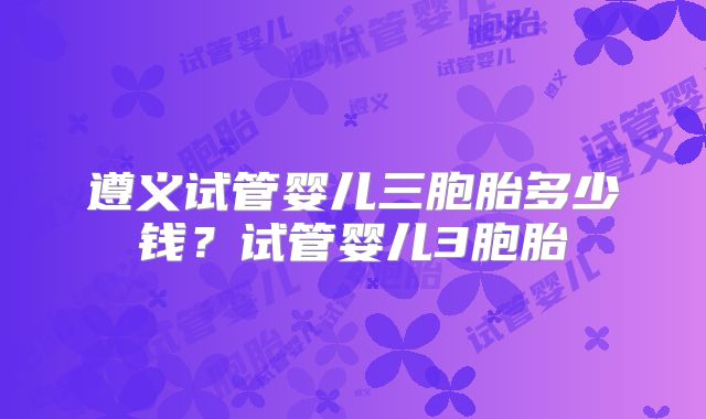遵义试管婴儿三胞胎多少钱？试管婴儿3胞胎