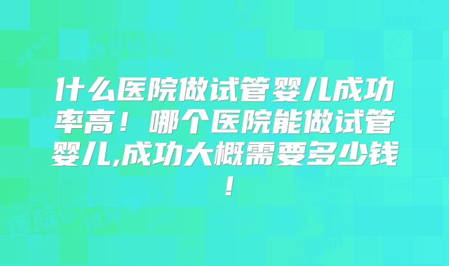 什么医院做试管婴儿成功率高!哪个医院能做试管婴儿,成功大概需要多少钱!