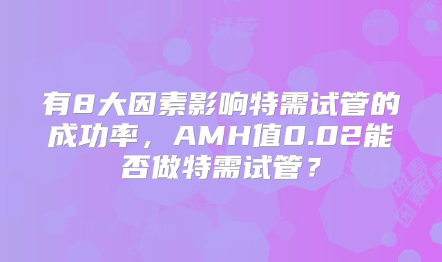 有8大因素影响特需试管的成功率,AMH值0.02能否做特需试管?