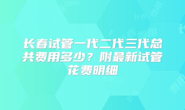 长春试管一代二代三代总共费用多少？附最新试管花费明细