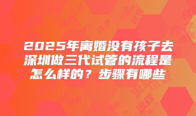 2025年离婚没有孩子去深圳做三代试管的流程是怎么样的？步骤有哪些