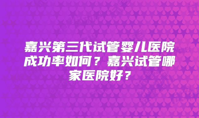 嘉兴第三代试管婴儿医院成功率如何?嘉兴试管哪家医院好?