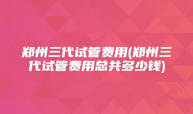 郑州三代试管费用(郑州三代试管费用总共多少钱)