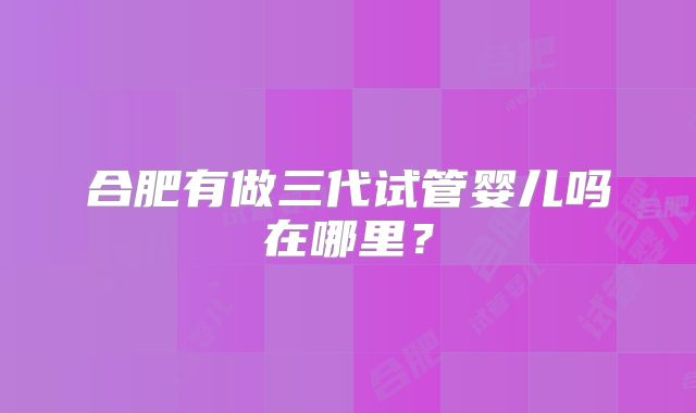 合肥有做三代试管婴儿吗在哪里?