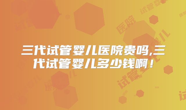 三代试管婴儿医院贵吗,三代试管婴儿多少钱啊！