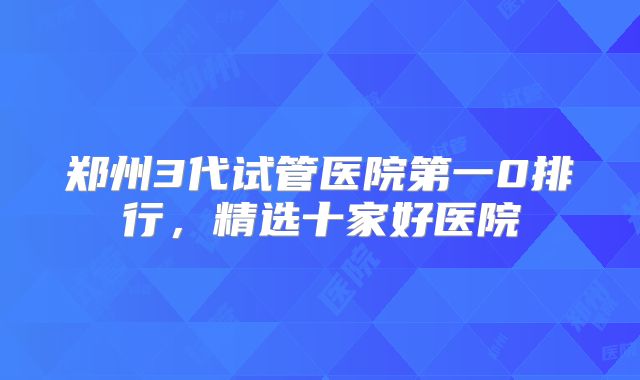 郑州3代试管医院第一0排行，精选十家好医院