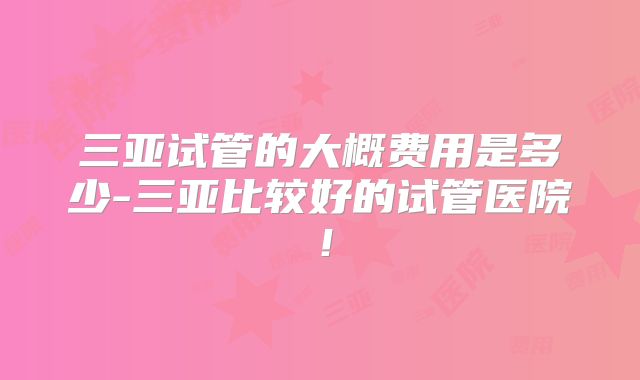 三亚试管的大概费用是多少-三亚比较好的试管医院！