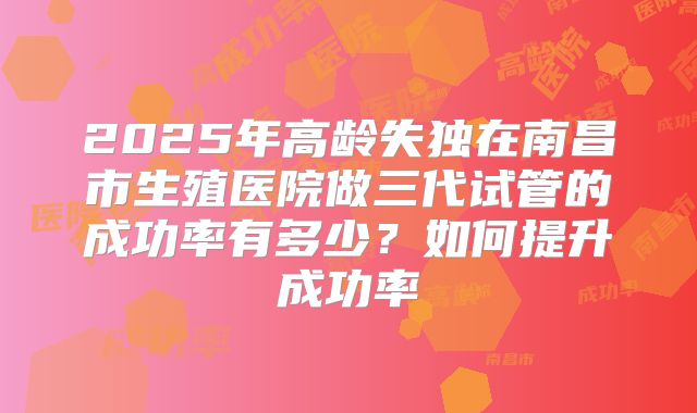 2025年高龄失独在南昌市生殖医院做三代试管的成功率有多少?如何提升成功率