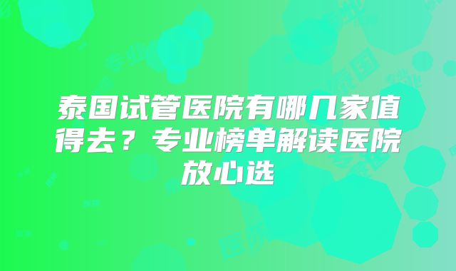 泰国试管医院有哪几家值得去?专业榜单解读医院放心选