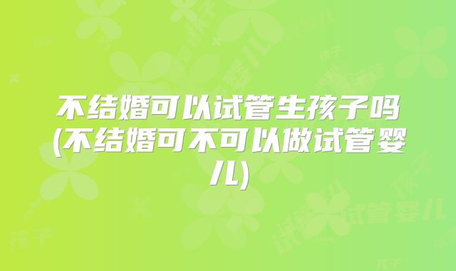 不结婚可以试管生孩子吗(不结婚可不可以做试管婴儿)