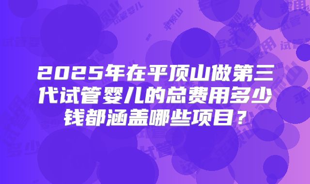 2025年在平顶山做第三代试管婴儿的总费用多少钱都涵盖哪些项目？