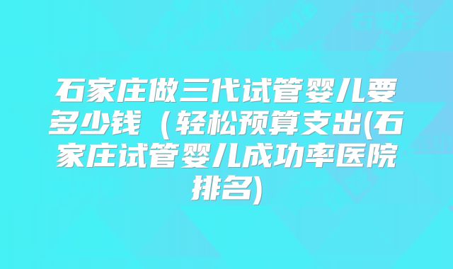 石家庄做三代试管婴儿要多少钱(轻松预算支出(石家庄试管婴儿成功率医院排名)
