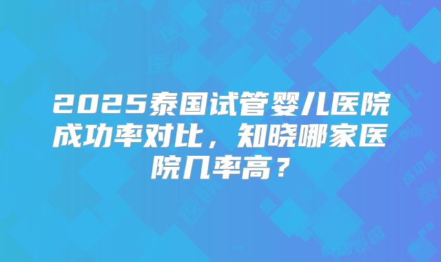 2025泰国试管婴儿医院成功率对比,知晓哪家医院几率高?