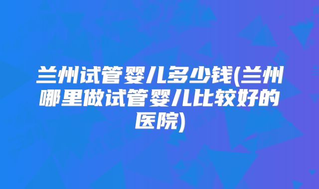 兰州试管婴儿多少钱(兰州哪里做试管婴儿比较好的医院)