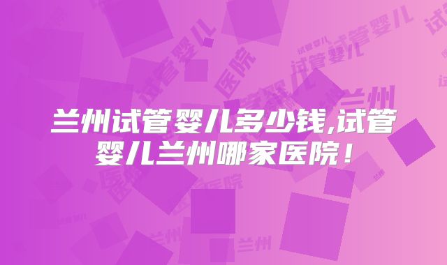 兰州试管婴儿多少钱,试管婴儿兰州哪家医院!