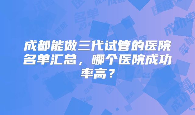 成都能做三代试管的医院名单汇总,哪个医院成功率高?