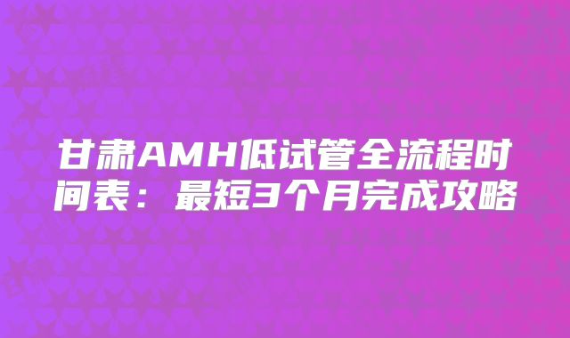 甘肃AMH低试管全流程时间表：最短3个月完成攻略