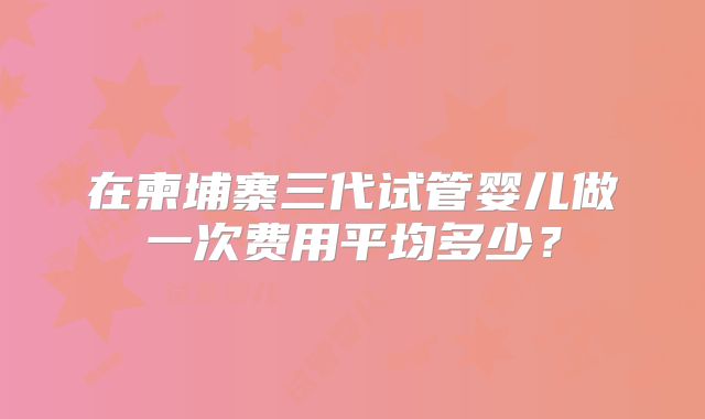 在柬埔寨三代试管婴儿做一次费用平均多少?