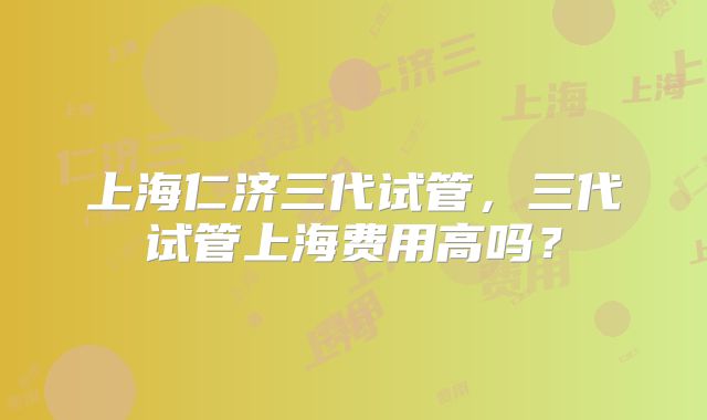 上海仁济三代试管,三代试管上海费用高吗?