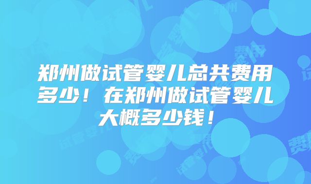 郑州做试管婴儿总共费用多少！在郑州做试管婴儿大概多少钱！