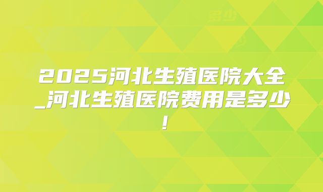 2025河北生殖医院大全_河北生殖医院费用是多少！