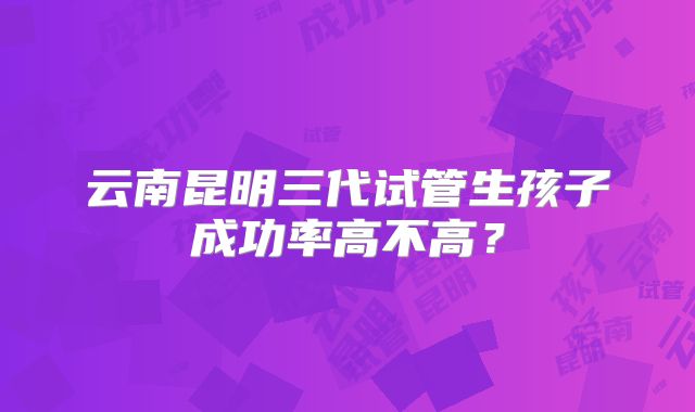 云南昆明三代试管生孩子成功率高不高?
