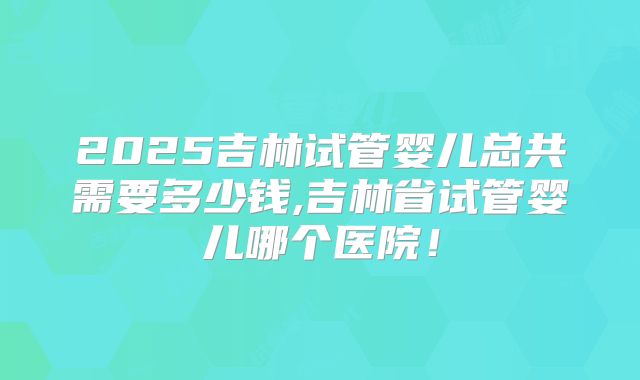 2025吉林试管婴儿总共需要多少钱,吉林省试管婴儿哪个医院！