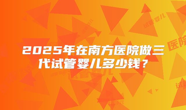 2025年在南方医院做三代试管婴儿多少钱？