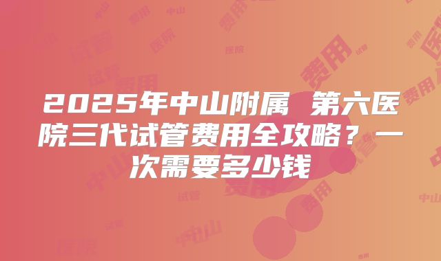 2025年中山附属 第六医院三代试管费用全攻略?一次需要多少钱
