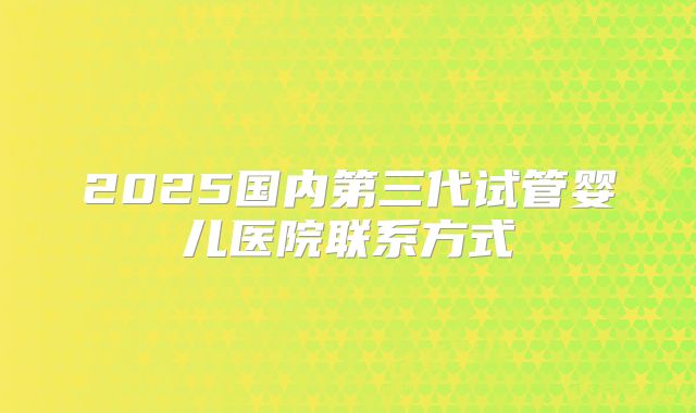 2025国内第三代试管婴儿医院联系方式