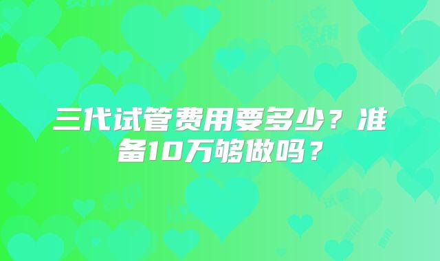 三代试管费用要多少？准备10万够做吗？