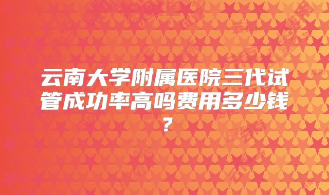 云南大学附属医院三代试管成功率高吗费用多少钱？